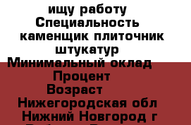 ищу работу › Специальность ­ каменщик плиточник штукатур › Минимальный оклад ­ 40 000 › Процент ­ 2 000 › Возраст ­ 38 - Нижегородская обл., Нижний Новгород г. Работа » Резюме   